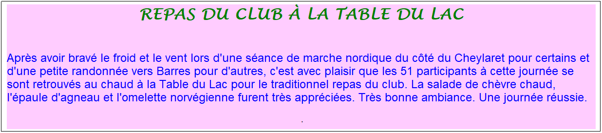 Zone de Texte: repas du club � la table du lac
&nbsp;
Apr�s avoir brav� le froid et le vent lors d'une s�ance de marche nordique du c�t� du Cheylaret pour certains et d'une petite randonn�e vers Barres pour d'autres, c'est avec plaisir que les 51 participants � cette journ�e se sont retrouv�s au chaud � la Table du Lac pour le traditionnel repas du club. La salade de ch�vre chaud, l'�paule d'agneau et l'omelette norv�gienne furent tr�s appr�ci�es. Tr�s bonne ambiance. Une journ�e r�ussie.
&nbsp;.
&nbsp;
