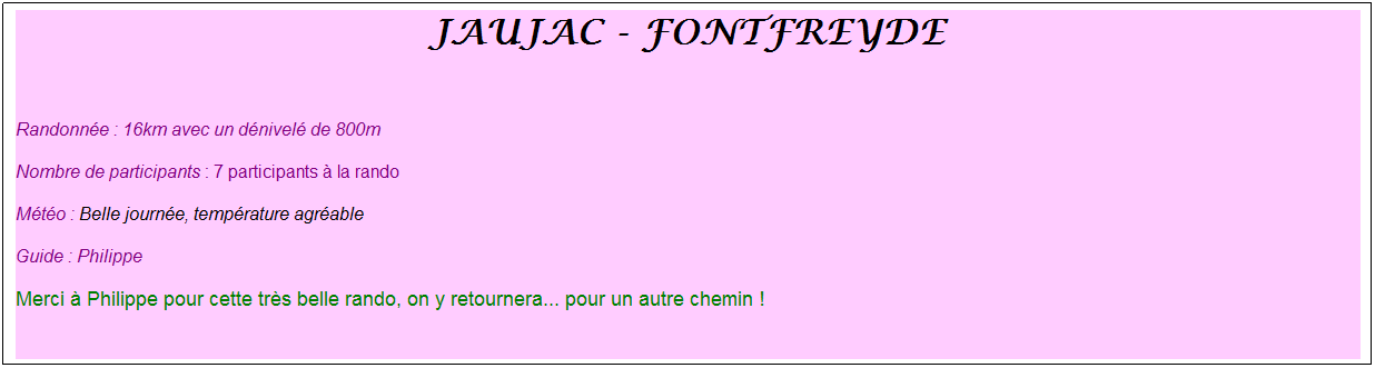 Zone de Texte: jaujac - fontfreyde
&nbsp;
Randonn�e : 16km avec un d�nivel� de 800m
Nombre de participants : 7 participants � la rando 
M�t�o : Belle journ�e, temp�rature agr�able
Guide : Philippe
Merci � Philippe pour cette tr�s belle rando, on y retournera... pour un autre chemin !
&nbsp;
&nbsp;
