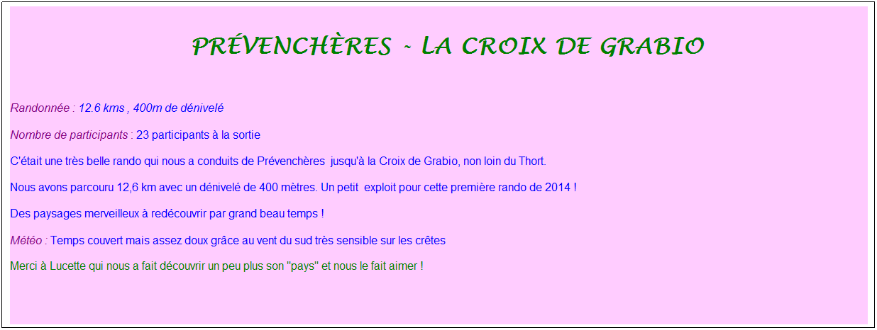 Zone de Texte: &nbsp;pr�vench�res - la croix de grabio
&nbsp;
Randonn�e : 12.6 kms , 400m de d�nivel�
Nombre de participants : 23 participants � la sortie
C'�tait une tr�s belle rando qui nous a conduits de Pr�vench�res&nbsp; jusqu'� la Croix de Grabio, non loin du Thort.
Nous avons parcouru 12,6 km avec un d�nivel� de 400 m�tres. Un petit &nbsp;exploit pour cette premi�re rando de 2014 !
Des paysages merveilleux � red�couvrir par grand beau temps !
M�t�o : Temps couvert mais assez doux gr�ce au vent du sud tr�s sensible sur les cr�tes
Merci � Lucette qui nous a fait d�couvrir un peu plus son "pays" et nous le fait aimer !
&nbsp;
