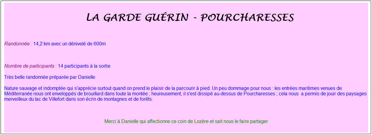 Zone de Texte: &nbsp;la garde gu�rin - pourcharesses
&nbsp;
Randonn�e : 14,2 km avec un d�nivel� de 600m
&nbsp;
Nombre de participants : 14 participants � la sortie
Tr�s belle randonn�e pr�par�e par Danielle 
Nature sauvage et indompt�e qui s'appr�cie surtout quand on prend le plaisir de la parcourir � pied. Un peu dommage pour nous : les entr�es maritimes venues de M�diterran�e nous ont envelopp�s de brouillard dans toute la mont�e ; heureusement, il s'est dissip� au-dessus de Pourcharesses ; cela nous&nbsp; a permis de jouir des paysages merveilleux du lac de Villefort dans son �crin de montagnes et de for�ts.
&nbsp;
Merci � Danielle qui affectionne ce coin de Loz�re et sait nous le faire partager

