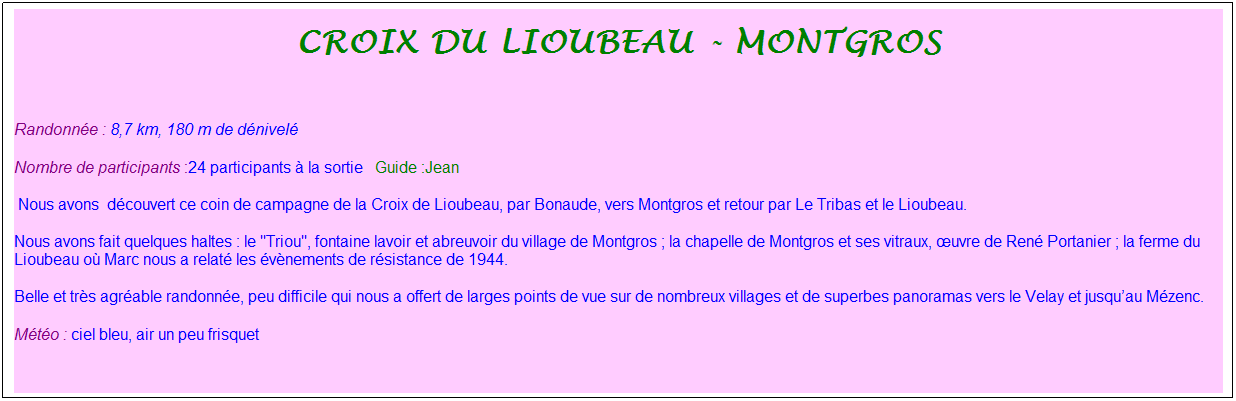 Zone de Texte: Croix du lioubeau - montgros
&nbsp;
Randonn�e : 8,7 km, 180 m de d�nivel�&nbsp;&nbsp;&nbsp;
Nombre de participants :24 participants � la sortie&nbsp;&nbsp; Guide :Jean
&nbsp;Nous avons&nbsp; d�couvert ce coin de campagne de la Croix de Lioubeau, par Bonaude, vers Montgros et retour par Le Tribas et le Lioubeau.
Nous avons fait quelques haltes : le "Triou", fontaine lavoir et abreuvoir du village de Montgros ; la chapelle de Montgros et ses vitraux, �uvre de Ren� Portanier ; la ferme du Lioubeau o� Marc nous a relat� les �v�nements de r�sistance de 1944.
Belle et tr�s agr�able randonn�e, peu difficile qui nous a offert de larges points de vue sur de nombreux villages et de superbes panoramas vers le Velay et jusqu�au M�zenc.
M�t�o : ciel bleu, air un peu frisquet 
&nbsp;
