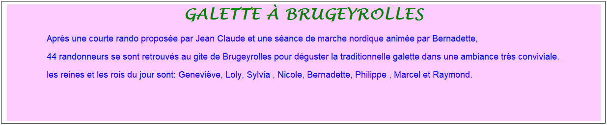 Zone de Texte: galette � brugeyrolles
Apr�s une courte rando propos�e par Jean Claude et une s�ance de marche nordique anim�e par Bernadette,&nbsp; 
44 randonneurs se sont retrouv�s au gite de Brugeyrolles pour d�guster la traditionnelle galette dans une ambiance tr�s conviviale. 
les reines et les rois du jour sont: Genevi�ve, Loly, Sylvia , Nicole, Bernadette, Philippe , Marcel et Raymond.
&nbsp;
&nbsp;
&nbsp;

