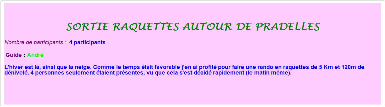 Zone de Texte: sortie raquettes autour de pradelles
Nombre de participants :&nbsp; 4 participants
&nbsp;Guide : Andr�
L'hiver est l�, ainsi que la neige. Comme le temps �tait favorable j'en ai profit� pour faire une rando en raquettes de 5 Km et 120m de d�nivel�. 4 personnes seulement �taient pr�sentes, vu que cela s'est d�cid� rapidement (le matin m�me).
&nbsp;
