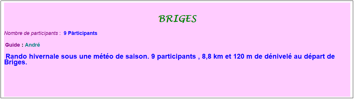 Zone de Texte: briges
Nombre de participants :&nbsp; 9 P�rticipants
&nbsp;Guide : Andr�
&nbsp;Rando hivernale sous une m�t�o de saison. 9 participants , 8,8 km et 120 m de d�nivel� au d�part de Briges.
&nbsp;
&nbsp;
