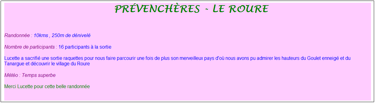 Zone de Texte: &nbsp;pr�vench�res - le roure
&nbsp;
Randonn�e : 10kms , 250m de d�nivel�
Nombre de participants : 16 participants � la sortie
Lucette a sacrifi� une sortie raquettes pour nous faire parcourir une fois de plus son merveilleux pays d'o� nous avons pu admirer les hauteurs du Goulet enneig� et du Tanargue et d�couvrir le village du Roure
M�t�o : Temps superbe
Merci Lucette pour cette belle randonn�e
&nbsp;
