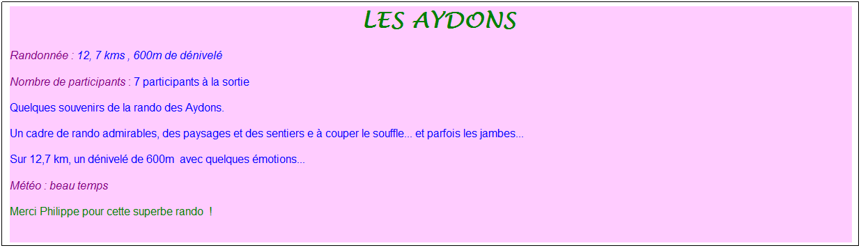 Zone de Texte: &nbsp;Les aydons
Randonn�e : 12, 7 kms , 600m de d�nivel�
Nombre de participants : 7 participants � la sortie
Quelques souvenirs de la rando des Aydons.
Un cadre de rando admirables, des paysages et des sentiers e � couper le souffle... et parfois les jambes...
Sur 12,7 km, un d�nivel� de 600m&nbsp; avec quelques �motions...
M�t�o : beau temps
Merci Philippe pour cette superbe rando&nbsp; !
&nbsp;
