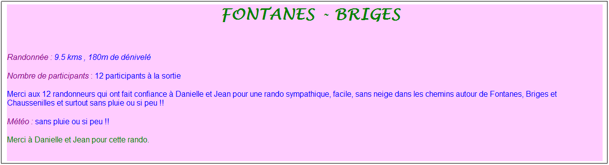 Zone de Texte: &nbsp;fontanes - briges
&nbsp;
Randonn�e : 9.5 kms , 180m de d�nivel�
Nombre de participants : 12 participants � la sortie
Merci aux 12 randonneurs qui ont fait confiance � Danielle et Jean pour une rando sympathique, facile, sans neige dans les chemins autour de Fontanes, Briges et Chaussenilles et surtout sans pluie ou si peu !!
M�t�o : sans pluie ou si peu !!
Merci � Danielle et Jean pour cette rando.
&nbsp;
