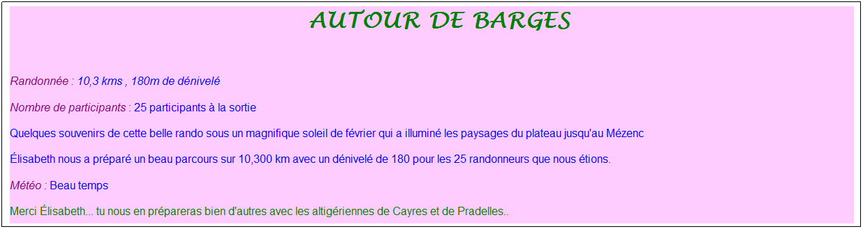 Zone de Texte: &nbsp;autour de barges
&nbsp;
Randonn�e : 10,3 kms , 180m de d�nivel�
Nombre de participants : 25 participants � la sortie
Quelques souvenirs de cette belle rando sous un magnifique soleil de f�vrier qui a illumin� les paysages du plateau jusqu'au M�zenc
�lisabeth nous a pr�par� un beau parcours sur 10,300 km avec un d�nivel� de 180 pour les 25 randonneurs que nous �tions.
M�t�o : Beau temps
Merci �lisabeth... tu nous en pr�pareras bien d'autres avec les altig�riennes de Cayres et de Pradelles..
&nbsp;
