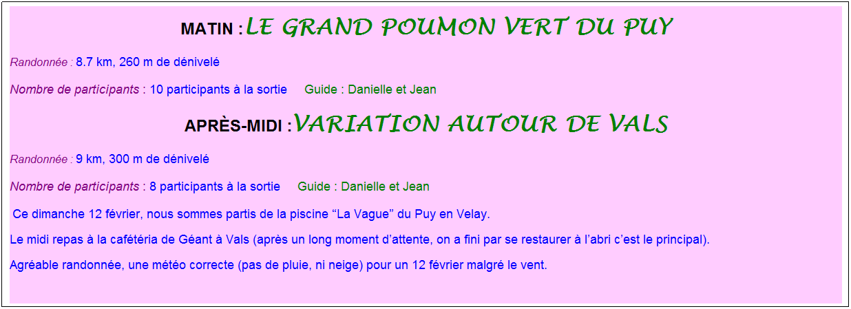 Zone de Texte: Matin :le grand poumon vert du Puy
Randonn�e : 8.7 km, 260 m de d�nivel�
Nombre de participants : 10 participants � la sortie&nbsp;&nbsp;   Guide : Danielle et Jean
apr�s-midi :variation autour de vals
Randonn�e : 9 km, 300 m de d�nivel�
Nombre de participants : 8 participants � la sortie&nbsp;&nbsp;   Guide : Danielle et Jean
&nbsp;Ce dimanche 12 f�vrier, nous sommes partis de la piscine �La Vague� du Puy en Velay.&nbsp;
Le midi repas � la caf�t�ria de G�ant � Vals (apr�s un long moment d�attente, on a fini par se restaurer � l�abri c�est le principal).
Agr�able randonn�e, une m�t�o correcte (pas de pluie, ni neige) pour un 12 f�vrier malgr� le vent.
&nbsp;
