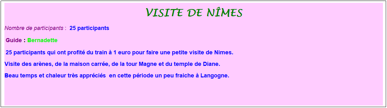 Zone de Texte: Visite de N�mes
Nombre de participants :&nbsp; 25 participants 
&nbsp;Guide : Bernadette
&nbsp;25 participants qui ont profit� du train � 1 euro pour faire une petite visite de Nimes. 
Visite des ar�nes, de la maison carr�e, de la tour Magne et du temple de Diane. 
Beau temps et chaleur tr�s appr�ci�s&nbsp; en cette p�riode un peu fraiche � Langogne.
&nbsp;
&nbsp;
