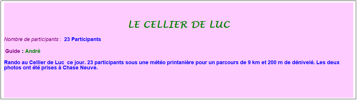 Zone de Texte: le cellier de luc
Nombre de participants :&nbsp; 23 Participants
&nbsp;Guide : Andr�
Rando au Cellier de Luc&nbsp; ce jour. 23 participants sous une m�t�o printani�re pour un parcours de 9 km et 200 m de d�nivel�. Les deux photos ont �t� prises � Chase Neuve.
&nbsp;
