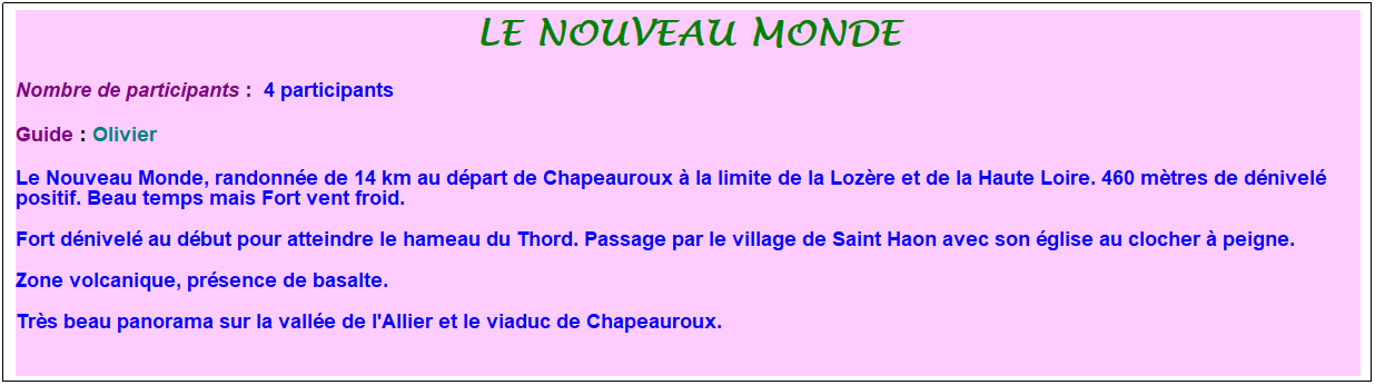 Zone de Texte: le nouveau monde
Nombre de participants :&nbsp; 4 participants&nbsp;
Guide : Olivier
Le Nouveau Monde, randonn�e de 14 km au d�part de Chapeauroux � la limite de la Loz�re et de la Haute Loire. 460 m�tres de d�nivel� positif. Beau temps mais Fort vent froid.
Fort d�nivel� au d�but pour atteindre le hameau du Thord. Passage par le village de Saint Haon avec son �glise au clocher � peigne.
Zone volcanique, pr�sence de basalte.
Tr�s beau panorama sur la vall�e de l'Allier et le viaduc de Chapeauroux.
&nbsp;
