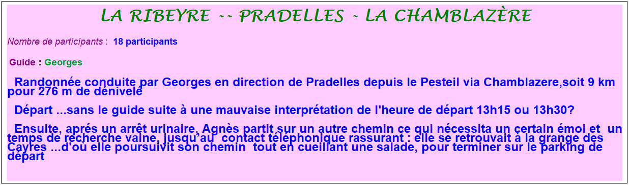 Zone de Texte: La Ribeyre -- Pradelles - la chamblaz�re
Nombre de participants :&nbsp; 18 participants
&nbsp;Guide : Georges
  Randonn�e conduite par Georges en direction de Pradelles depuis le Pesteil via Chamblazere,soit 9 km pour 276 m de d�nivel�
  D�part ...sans le guide suite � une mauvaise interpr�tation de l'heure de d�part 13h15 ou 13h30?
  Ensuite, apr�s un arr�t urinaire, Agn�s partit sur un autre chemin ce qui n�cessita un certain �moi et&nbsp; un temps de recherche vaine, jusqu�au&nbsp; contact t�l�phonique rassurant : elle se retrouvait � la grange des Cayres ...d'o� elle poursuivit son chemin&nbsp; tout en cueillant une salade, pour terminer sur le parking de d�part
&nbsp;
