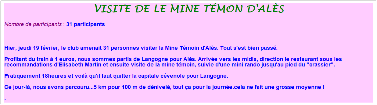 Zone de Texte: visite de le mine t�mon d'al�s
Nombre de participants :&nbsp;31 participants
&nbsp;
Hier, jeudi 19 f�vrier, le club amenait 31 personnes visiter la Mine T�moin d'Al�s. Tout s'est bien pass�. 
Profitant du train � 1 euros, nous sommes partis de Langogne pour Al�s. Arriv�e vers les midis, direction le restaurant sous les recommandations d'Elisabeth Martin et ensuite visite de la mine t�moin, suivie d'une mini rando jusqu'au pied du "crassier".
Pratiquement 18heures et voil� qu'il faut quitter la capitale c�venole pour Langogne.
Ce jour-l�, nous avons parcouru...5 km pour 100 m de d�nivel�, tout �a pour la journ�e.cela ne fait une grosse moyenne !
. 
11 participants qui ont brav� le froid pour avaler les 10 km et surtout les tr�s bons g�teaux pr�par�s par les animatrices&nbsp;
&nbsp;
&nbsp;
