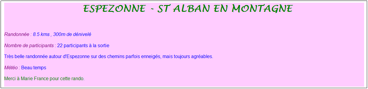 Zone de Texte: &nbsp;ESPEZONNE - sT aLBAN EN MONTAGNE
&nbsp;
Randonn�e : 8.5 kms , 300m de d�nivel�
Nombre de participants : 22 participants � la sortie
Tr�s belle randonn�e autour d'Espezonne sur des chemins parfois enneig�s, mais toujours agr�ables.
M�t�o : Beau temps
Merci � Marie France pour cette rando.
&nbsp;
