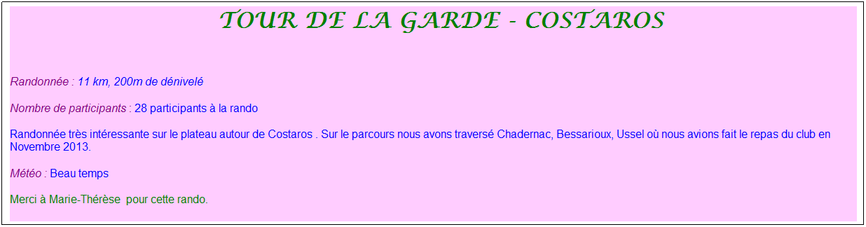 Zone de Texte: &nbsp;Tour de la garde - costaros
&nbsp;
Randonn�e : 11 km, 200m de d�nivel�
Nombre de participants : 28 participants � la rando
Randonn�e tr�s int�ressante sur le plateau autour de Costaros . Sur le parcours nous avons travers� Chadernac, Bessarioux, Ussel o� nous avions fait le repas du club en Novembre 2013.
M�t�o : Beau temps
Merci � Marie-Th�r�se&nbsp; pour cette rando.
&nbsp;
&nbsp;
&nbsp;
&nbsp;
