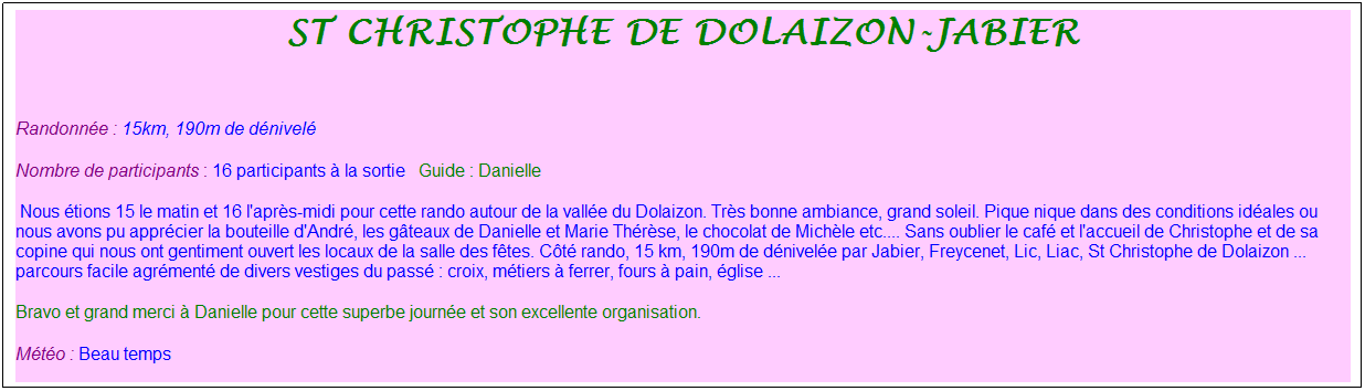 Zone de Texte: St christophe de dolaizon-jabier
&nbsp;
Randonn�e : 15km, 190m de d�nivel�&nbsp;&nbsp;&nbsp;
Nombre de participants : 16 participants � la sortie&nbsp;&nbsp; Guide : Danielle
&nbsp;Nous �tions 15 le matin et 16 l'apr�s-midi pour cette rando autour de la vall�e du Dolaizon. Tr�s bonne ambiance, grand soleil. Pique nique dans des conditions id�ales ou nous avons pu appr�cier la bouteille d'Andr�, les g�teaux de Danielle et Marie Th�r�se, le chocolat de Mich�le etc.... Sans oublier le caf� et l'accueil de Christophe et de sa copine qui nous ont gentiment ouvert les locaux de la salle des f�tes. C�t� rando, 15 km, 190m de d�nivel�e par Jabier, Freycenet, Lic, Liac, St Christophe de Dolaizon ... parcours facile agr�ment� de divers vestiges du pass� : croix, m�tiers � ferrer, fours � pain, �glise ...
Bravo et grand merci � Danielle pour cette superbe journ�e et son excellente organisation.
M�t�o : Beau temps
&nbsp;
