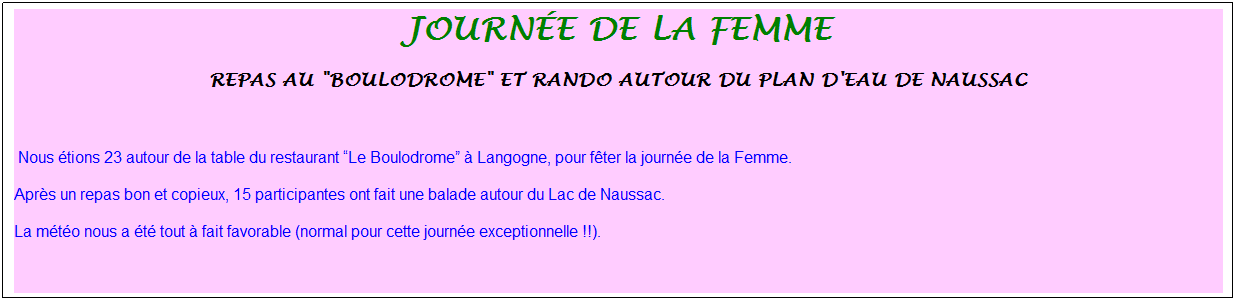 Zone de Texte: journ�e de la femme
Repas au "Boulodrome" et rando autour du plan d'eau de Naussac
&nbsp;
&nbsp;Nous �tions 23 autour de la table du restaurant �Le Boulodrome� � Langogne, pour f�ter la journ�e de la Femme.
Apr�s un repas bon et copieux, 15 participantes ont fait une balade autour du Lac de Naussac.
La m�t�o nous a �t� tout � fait favorable (normal pour cette journ�e exceptionnelle !!).
&nbsp;
&nbsp;
&nbsp;

