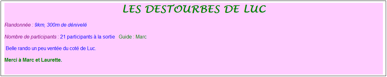 Zone de Texte: les destourbes de luc
Randonn�e : 9km, 300m de d�nivel�&nbsp;&nbsp;&nbsp;
Nombre de participants : 21 participants � la sortie&nbsp;&nbsp; Guide : Marc
&nbsp;Belle rando un peu vent�e du cot� de Luc.&nbsp; 
Merci � Marc et Laurette.
&nbsp;
&nbsp;
