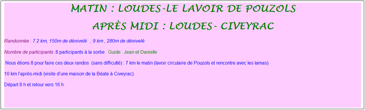 Zone de Texte: Matin : Loudes-le lavoir de pouzols
Apr�s midi : loudes- civeyrac
Randonn�e : 7.2 km, 150m de d�nivel�&nbsp;&nbsp;&nbsp;; 9 km , 280m de d�nivel�
Nombre de participants :8 participants � la sortie&nbsp;&nbsp; Guide : Jean et Danielle
&nbsp;Nous �tions 8 pour faire ces deux randos&nbsp; (sans difficult�) : 7 km le matin (lavoir circulaire de Pouzols et rencontre avec les lamas)&nbsp;
10 km l�apr�s-midi (visite d�une maison de la B�ate � Civeyrac).
D�part 8 h et retour vers 16 h .
&nbsp;
&nbsp;
