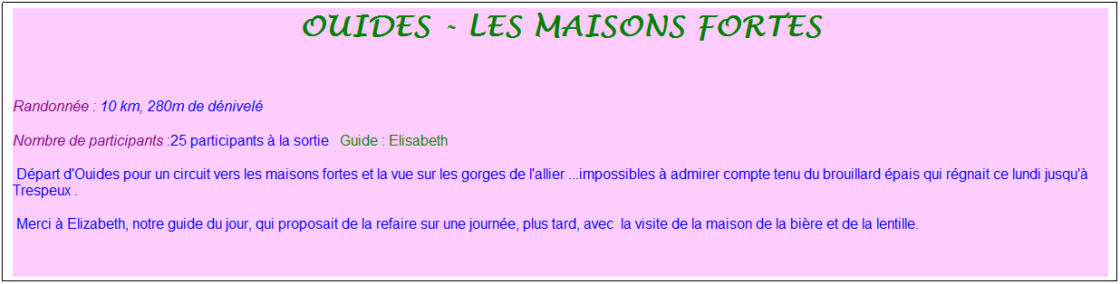 Zone de Texte: ouides - les maisons fortes
&nbsp;
Randonn�e : 10 km, 280m de d�nivel�&nbsp;&nbsp;&nbsp;
Nombre de participants :25 participants � la sortie&nbsp;&nbsp; Guide : Elisabeth
 D�part d'Ouides pour un circuit vers les maisons fortes et la vue sur les gorges de l'allier ...impossibles � admirer compte tenu du brouillard �pais qui r�gnait ce lundi jusqu'� Trespeux .
 Merci � Elizabeth, notre guide du jour, qui proposait de la refaire sur une journ�e, plus tard, avec &nbsp;la visite de la maison de la bi�re et de la lentille.
&nbsp;
&nbsp;
