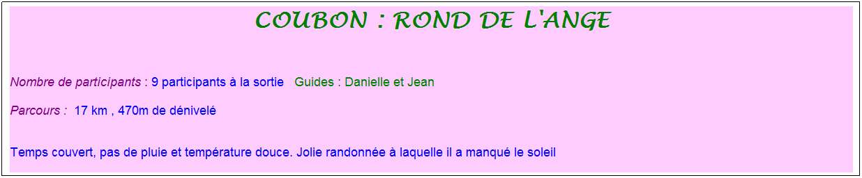 Zone de Texte: coubon : rond de l'ange
&nbsp;
Nombre de participants : 9 participants � la sortie&nbsp;&nbsp; Guides : Danielle et Jean
Parcours :&nbsp; 17 km , 470m de d�nivel�

Temps couvert, pas de pluie et temp�rature douce. Jolie randonn�e � laquelle il a manqu� le soleil
&nbsp;
.
&nbsp; 
