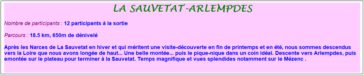 Zone de Texte: la sauvetat-arlempdes
Nombre de participants : 12 participants � la sortie&nbsp;&nbsp; 
Parcours : 18.5 km, 650m de d�nivel�
Apr�s les Narces de La Sauvetat en hiver et qui m�ritent une visite-d�couverte en fin de printemps et en �t�, nous sommes descendus vers la Loire que nous avons long�e de haut... Une belle mont�e... puis le pique-nique dans un coin id�al. Descente vers Arlempdes, puis emont�e sur le plateau pour terminer � la Sauvetat. Temps magnifique et vues splendides notamment sur le M�zenc .
&nbsp;
&nbsp;
&nbsp;

