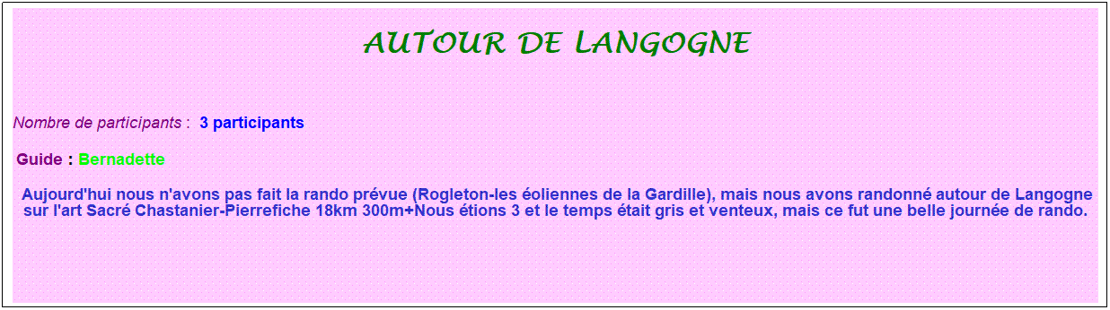 Zone de Texte: autour de langogne
&nbsp;
Nombre de participants :&nbsp; 3 participants
&nbsp;Guide : Bernadette
&nbsp;Aujourd'hui nous n'avons pas fait la rando pr�vue (Rogleton-les �oliennes de la Gardille), mais nous avons randonn� autour de Langogne sur l'art Sacr� Chastanier-Pierrefiche 18km 300m+Nous �tions 3 et le temps �tait gris et venteux, mais ce fut une belle journ�e de rando. 
&nbsp;
&nbsp;
