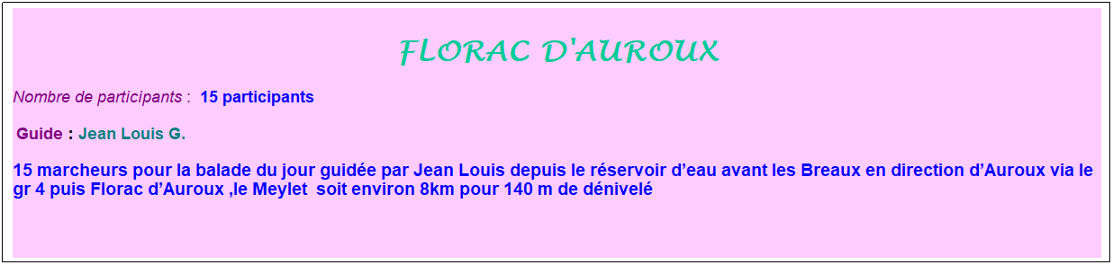 Zone de Texte: florac d'auroux
Nombre de participants :&nbsp; 15 participants
&nbsp;Guide : Jean Louis G. 
15 marcheurs pour la balade du jour guid�e par Jean Louis depuis le r�servoir d�eau avant les Breaux en direction d�Auroux via le gr 4 puis Florac d�Auroux ,le Meylet &nbsp;soit environ 8km pour 140 m de d�nivel�
&nbsp;
