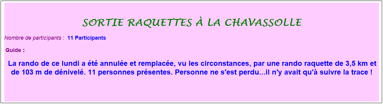 Zone de Texte: sortie raquettes � la chavassolle
Nombre de participants :&nbsp; 11 Participants
&nbsp;Guide : 
&nbsp;La rando de ce lundi a �t� annul�e et remplac�e, vu les circonstances, par une rando raquette de 3,5 km et de 103 m de d�nivel�. 11 personnes pr�sentes. Personne ne s'est perdu...il n'y avait qu'� suivre la trace !
&nbsp;
