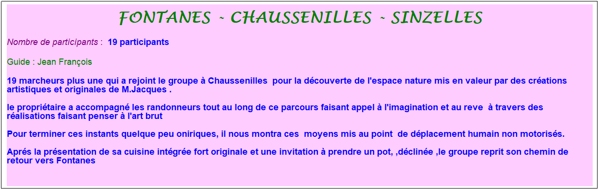 Zone de Texte: fontanes - chaussenilles - sinzelles
Nombre de participants :&nbsp; 19 participants
Guide : Jean Fran�ois
19 marcheurs plus une qui a rejoint le groupe � Chaussenilles&nbsp; pour la d�couverte de l'espace nature mis en valeur par des cr�ations artistiques et originales de M.Jacques .
le propri�taire a accompagn� les randonneurs tout au long de ce parcours faisant appel � l'imagination et au reve&nbsp; � travers des r�alisations faisant penser � l'art brut 
Pour terminer ces instants quelque peu oniriques, il nous montra ces&nbsp; moyens mis au point&nbsp; de d�placement humain non motoris�s.
Apr�s la pr�sentation de sa cuisine int�gr�e fort originale et une invitation � prendre un pot, ,d�clin�e ,le groupe reprit son chemin de retour vers Fontanes
&nbsp;
