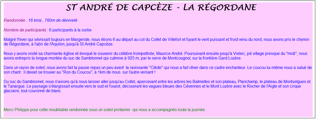 Zone de Texte: &nbsp;st&nbsp; &nbsp;andr� de capc�ze - la r�gordane
Randonn�e : 16 kms , 760m de d�nivel�
Nombre de participants : 6 participants � la sortie
Malgr� l'hiver qui s�vissait toujours en Margeride, nous �tions 6 au d�part au col du Collet de Villefort et fuyant le vent puissant et froid venu du nord, nous avons pris le chemin de R�gordane, � l'abri de l'Aquilon, jusqu'� St Andr� Capc�ze. 
Nous y avons visit� sa charmante �glise et �voqu� le souvenir du c�l�bre trompettiste, Maurice Andr�. Poursuivant ensuite jusqu'� Vielvic, joli village presque du "midi", nous avons entrepris la longue mont�e du suc de Samblonnet qui culmine � 925 m, par le serre de Montcougnol, sur la fronti�re Gard Loz�re.
Dans un rayon de soleil, nous avons fait la pause repas un peu avant&nbsp; la ravissante "Cl�de" qui nous a fait r�ver dans ce cadre enchanteur. Le coucou lui-m�me nous a salu� de son chant : il devait se trouver au "Ron du Coucou", � 1km de nous &nbsp;sur l'autre versant !
Du suc du Samblonnet, nous n'avions qu'� nous laisser aller jusqu'au Collet, apercevant entre les arbres les Balmelles et son plateau, Planchamp, le plateau de Montselgues et le Tanargue. Le paysage s'�largissait ensuite vers le sud et l'ouest, d�couvrant les vagues bleues des C�vennes et le Mont Loz�re avec le Rocher de l'Aigle et son cirque glaciaire, tout couronn� de blanc.
&nbsp;
Merci Philippe pour cette inoubliable randonn�e sous un soleil printanier&nbsp; qui nous a accompagn�s toute la journ�e.
&nbsp;
&nbsp;
