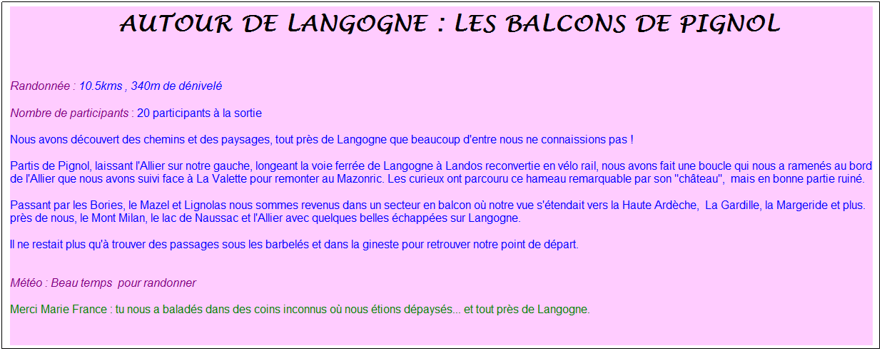 Zone de Texte: &nbsp;autour de langogne : les balcons de pignol
&nbsp;
Randonn�e : 10.5kms , 340m de d�nivel�
Nombre de participants : 20 participants � la sortie
Nous avons d�couvert des chemins et des paysages, tout pr�s de Langogne que beaucoup d'entre nous ne connaissions pas !
Partis de Pignol, laissant l'Allier sur notre gauche, longeant la voie ferr�e de Langogne � Landos reconvertie en v�lo rail, nous avons fait une boucle qui nous a ramen�s au bord de l'Allier que nous avons suivi face � La Valette pour remonter au Mazonric. Les curieux ont parcouru ce hameau remarquable par son "ch�teau",&nbsp; mais en bonne partie ruin�.
Passant par les Bories, le Mazel et Lignolas nous sommes revenus dans un secteur en balcon o� notre vue s'�tendait vers la Haute Ard�che,&nbsp; La Gardille, la Margeride et plus. pr�s de nous, le Mont Milan, le lac de Naussac et l'Allier avec quelques belles �chapp�es sur Langogne.
Il ne restait plus qu'� trouver des passages sous les barbel�s et dans la gineste pour retrouver notre point de d�part.

M�t�o : Beau temps&nbsp; pour randonner
Merci Marie France : tu nous a balad�s dans des coins inconnus o� nous �tions d�pays�s... et tout pr�s de Langogne.
&nbsp;
