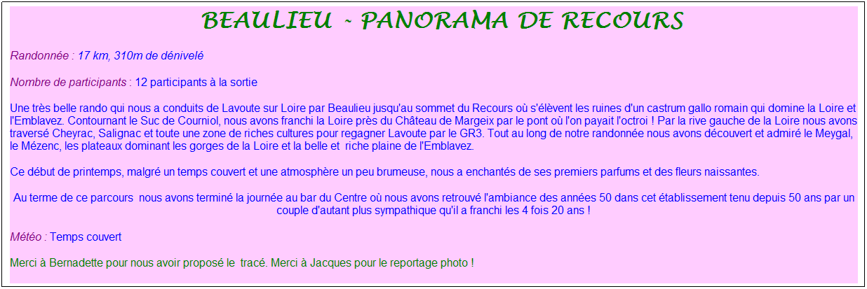 Zone de Texte: &nbsp;Beaulieu - Panorama de Recours
Randonn�e : 17 km, 310m de d�nivel�
Nombre de participants : 12 participants � la sortie
Une tr�s belle rando qui nous a conduits de Lavoute sur Loire par Beaulieu jusqu'au sommet du Recours o� s'�l�vent les ruines d'un castrum gallo romain qui domine la Loire et l'Emblavez. Contournant le Suc de Courniol, nous avons franchi la Loire pr�s du Ch�teau de Margeix par le pont o� l'on payait l'octroi ! Par la rive gauche de la Loire nous avons travers� Cheyrac, Salignac et toute une zone de riches cultures pour regagner Lavoute par le GR3. Tout au long de notre randonn�e nous avons d�couvert et admir� le Meygal, le M�zenc, les plateaux dominant les gorges de la Loire et la belle et&nbsp; riche plaine de l'Emblavez.
Ce d�but de printemps, malgr� un temps couvert et une atmosph�re un peu brumeuse, nous a enchant�s de ses premiers parfums et des fleurs naissantes.
Au terme de ce parcours&nbsp; nous avons termin� la journ�e au bar du Centre o� nous avons retrouv� l'ambiance des ann�es 50 dans cet �tablissement tenu depuis 50 ans par un couple d'autant plus sympathique qu'il a franchi les 4 fois 20 ans !
M�t�o : Temps couvert
Merci � Bernadette pour nous avoir propos� le&nbsp; trac�. Merci � Jacques pour le reportage photo !
&nbsp;
