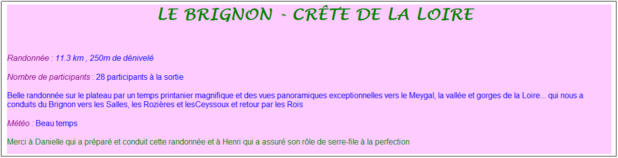 Zone de Texte: &nbsp;le brignon - cr�te de la loire
&nbsp;
Randonn�e : 11.3 km , 250m de d�nivel�
Nombre de participants : 28 participants � la sortie
Belle randonn�e sur le plateau par un temps printanier magnifique et des vues panoramiques exceptionnelles vers le Meygal, la vall�e et gorges de la Loire... qui nous a conduits du Brignon vers les Salles, les Rozi�res et lesCeyssoux et retour par les Rois
M�t�o : Beau temps
Merci � Danielle qui a pr�par� et conduit cette randonn�e et � Henri qui a assur� son r�le de serre-file � la perfection
&nbsp;
&nbsp;

