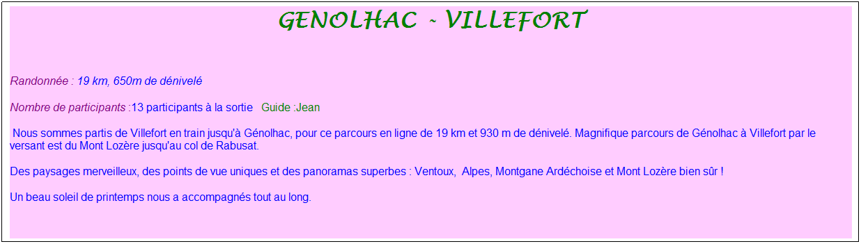 Zone de Texte: genolhac - villefort
&nbsp;
Randonn�e : 19 km, 650m de d�nivel�&nbsp;&nbsp;&nbsp;
Nombre de participants :13 participants � la sortie&nbsp;&nbsp; Guide :Jean
&nbsp;Nous sommes partis de Villefort en train jusqu'� G�nolhac, pour ce parcours en ligne de 19 km et 930 m de d�nivel�. Magnifique parcours de G�nolhac � Villefort par le versant est du Mont Loz�re jusqu'au col de Rabusat.
Des paysages merveilleux, des points de vue uniques et des panoramas superbes : Ventoux,&nbsp; Alpes, Montgane Ard�choise et Mont Loz�re bien s�r !
Un beau soleil de printemps nous a accompagn�s tout au long.
&nbsp;
&nbsp;

