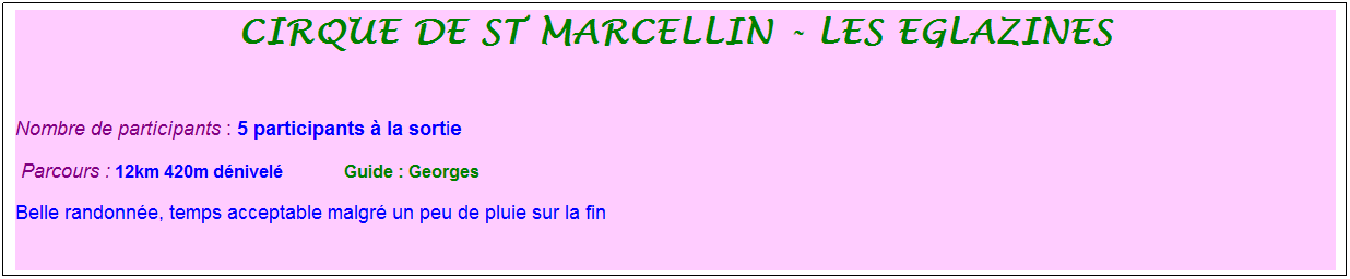 Zone de Texte: cirque de st marcellin - les eglazines
&nbsp;
Nombre de participants : 5 participants � la sortie&nbsp;&nbsp; 
&nbsp;Parcours : 12km 420m d�nivel�              Guide : Georges
Belle randonn�e, temps acceptable malgr� un peu de pluie sur la fin

&nbsp;
&nbsp;
