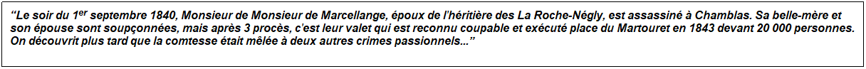 Zone de Texte: �Le soir du 1er&nbsp;septembre 1840, Monsieur de Monsieur de Marcellange, �poux de l'h�riti�re des La Roche-N�gly, est assassin� � Chamblas. Sa belle-m�re et son �pouse sont soup�onn�es, mais apr�s 3 proc�s, c'est leur valet qui est reconnu coupable et ex�cut� place du Martouret en 1843 devant 20 000 personnes. On d�couvrit plus tard que la comtesse �tait m�l�e � deux autres crimes passionnels...�

&nbsp;
&nbsp;
