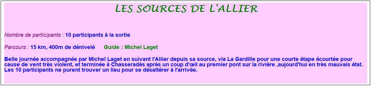 Zone de Texte: les sources de l'allier
&nbsp;
Nombre de participants : 10 participants � la sortie&nbsp;&nbsp; 
Parcours : 15 km, 400m de d�nivel�&nbsp;&nbsp;&nbsp;&nbsp;&nbsp; Guide : Michel Laget
Belle journ�e accompagn�e par Michel Laget en suivant l'Allier depuis sa source, via La Gardille pour une courte �tape �court�e pour cause de vent tr�s violent, et termin�e � Chasserad�s apr�s un coup d'�il au premier pont sur la rivi�re ,aujourd'hui en tr�s mauvais �tat. Les 10 participants ne purent trouver un lieu pour se d�salt�rer � l'arriv�e.
&nbsp;
&nbsp;
&nbsp;

