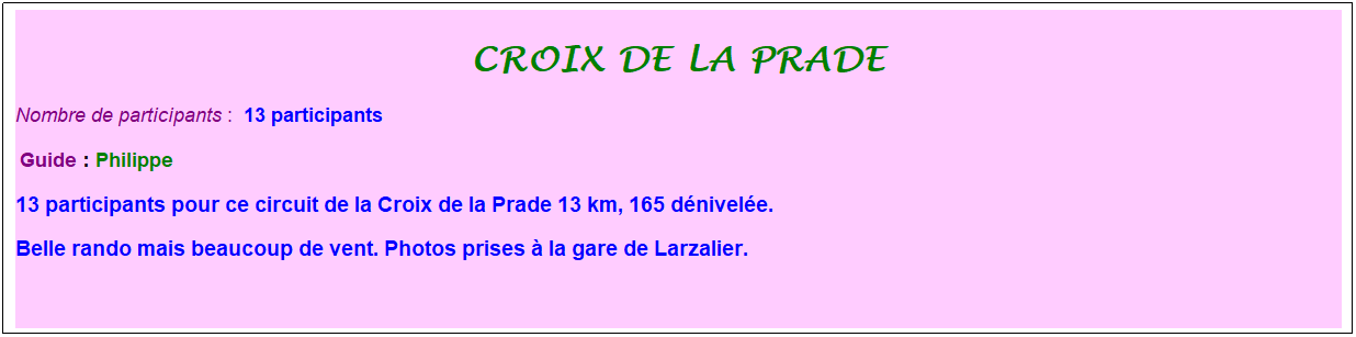 Zone de Texte: croix de la prade
Nombre de participants :&nbsp; 13 participants
&nbsp;Guide : Philippe
13 participants pour ce circuit de la Croix de la Prade 13 km, 165 d�nivel�e. 
Belle rando mais beaucoup de vent. Photos prises � la gare de Larzalier.&nbsp; 
&nbsp;
