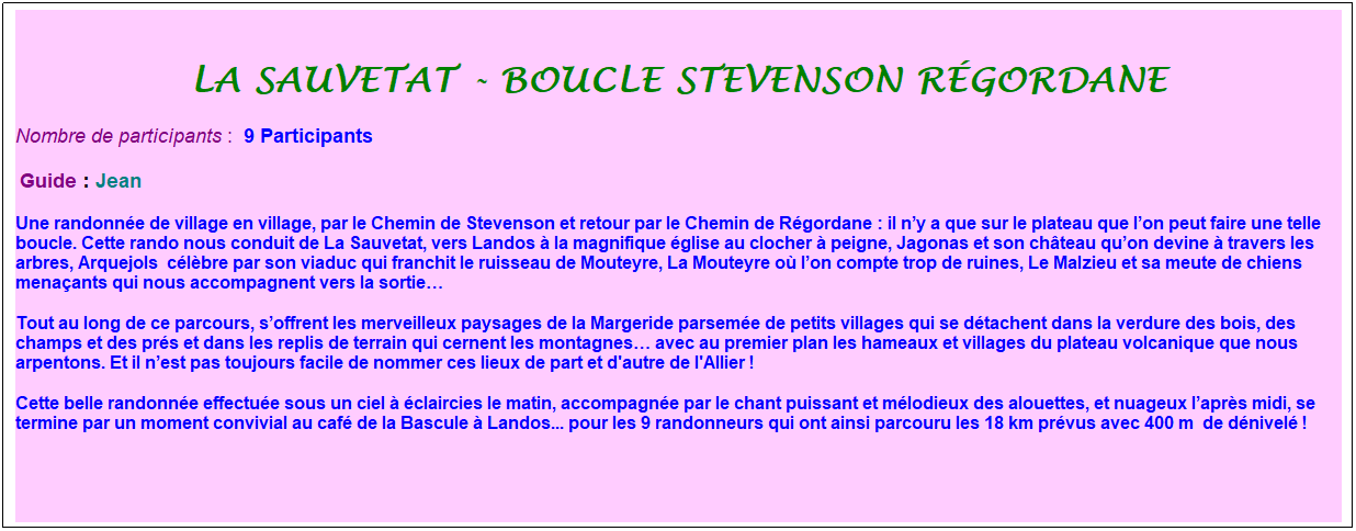 Zone de Texte: la sauvetat - Boucle Stevenson r�gordane
Nombre de participants :&nbsp; 9 Participants
&nbsp;Guide : Jean
Une randonn�e de village en village, par le Chemin de Stevenson et retour par le Chemin de R�gordane : il n�y a que sur le plateau que l�on peut faire une telle boucle. Cette rando nous conduit de La Sauvetat, vers Landos � la magnifique �glise au clocher � peigne, Jagonas et son ch�teau qu�on devine � travers les arbres, Arquejols&nbsp; c�l�bre par son viaduc qui franchit le ruisseau de Mouteyre, La Mouteyre o� l�on compte trop de ruines, Le Malzieu et sa meute de chiens mena�ants qui nous accompagnent vers la sortie�
Tout au long de ce parcours, s�offrent les merveilleux paysages de la Margeride parsem�e de petits villages qui se d�tachent dans la verdure des bois, des champs et des pr�s et dans les replis de terrain qui cernent les montagnes� avec au premier plan les hameaux et villages du plateau volcanique que nous arpentons. Et il n�est pas toujours facile de nommer ces lieux de part et d'autre de l'Allier !
Cette belle randonn�e effectu�e sous un ciel � �claircies le matin, accompagn�e par le chant puissant et m�lodieux des alouettes, et nuageux l�apr�s midi, se termine par un moment convivial au caf� de la Bascule � Landos... pour les 9 randonneurs qui ont ainsi parcouru les 18 km pr�vus avec 400 m&nbsp; de d�nivel� !
&nbsp;
