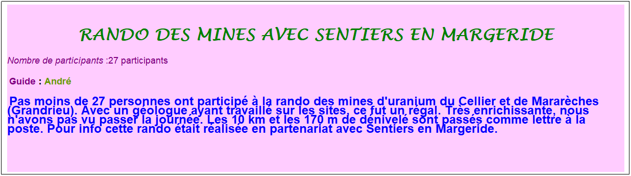 Zone de Texte: rando des mines avec sentiers en margeride
Nombre de participants :27 participants
&nbsp;Guide : Andr�
&nbsp;Pas moins de 27 personnes ont particip� � la rando des mines d'uranium du Cellier et de Marar�ches (Grandrieu). Avec un g�ologue ayant travaill� sur les sites, ce fut un r�gal. Tr�s enrichissante, nous n'avons pas vu passer la journ�e. Les 10 km et les 170 m de d�nivel� sont pass�s comme lettre � la poste. Pour info cette rando �tait r�alis�e en partenariat avec Sentiers en Margeride.
&nbsp;
