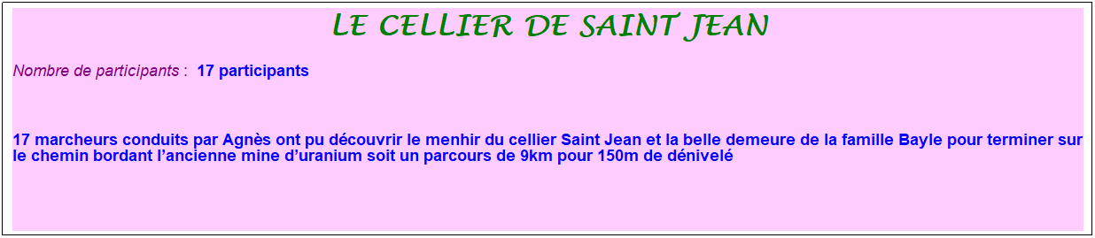 Zone de Texte: le cellier de saint jean
Nombre de participants :&nbsp; 17 participants
&nbsp;
17 marcheurs conduits par Agn�s ont pu d�couvrir le menhir du cellier Saint Jean et la belle demeure de la famille Bayle pour terminer sur le chemin bordant l�ancienne mine d�uranium soit un parcours de 9km pour 150m de d�nivel�
&nbsp;
&nbsp;
