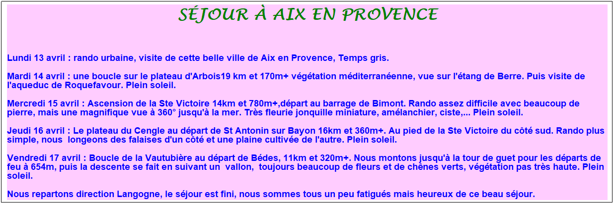 Zone de Texte: s�jour � aix en provence
&nbsp;
Lundi 13 avril : rando urbaine, visite de cette belle ville de Aix en Provence, Temps gris.
Mardi 14 avril : une boucle sur le plateau d'Arbois19 km et 170m+ v�g�tation m�diterran�enne, vue sur l'�tang de Berre. Puis visite de l'aqueduc de Roquefavour. Plein soleil.
Mercredi 15 avril : Ascension de la Ste Victoire 14km et 780m+,d�part au barrage de Bimont. Rando assez difficile avec beaucoup de pierre, mais une magnifique vue � 360� jusqu'� la mer. Tr�s fleurie jonquille miniature, am�lanchier, ciste,... Plein soleil.
Jeudi 16 avril : Le plateau du Cengle au d�part de St Antonin sur Bayon 16km et 360m+. Au pied de la Ste Victoire du c�t� sud. Rando plus simple, nous&nbsp; longeons des falaises d'un c�t� et une plaine cultiv�e de l'autre. Plein soleil.
Vendredi 17 avril : Boucle de la Vautubi�re au d�part de B�des, 11km et 320m+. Nous montons jusqu'� la tour de guet pour les d�parts de feu � 654m, puis la descente se fait en suivant un&nbsp; vallon,&nbsp; toujours beaucoup de fleurs et de ch�nes verts, v�g�tation pas tr�s haute. Plein soleil.
Nous repartons direction Langogne, le s�jour est fini, nous sommes tous un peu fatigu�s mais heureux de ce beau s�jour.
&nbsp;
&nbsp;
