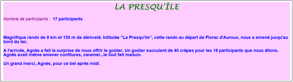 Zone de Texte: la presqu'�le
Nombre de participants :&nbsp; 17 participants
&nbsp;
Magnifique rando de 8 km et 150 m de d�nivel�. Intitul�e "La Presqu'ile", cette rando au d�part de Florac d'Auroux, nous a amen� jusqu'au bord du lac.
A l'arriv�e, Agn�s a fait la surprise de nous offrir le go�ter. Un go�ter succulent de 40 cr�pes pour les 18 participants que nous �tions. Agn�s avait m�me amener confitures, caramel...le tout fait maison.
Un grand merci, Agn�s, pour ce bel apr�s midi.
&nbsp;
&nbsp;
