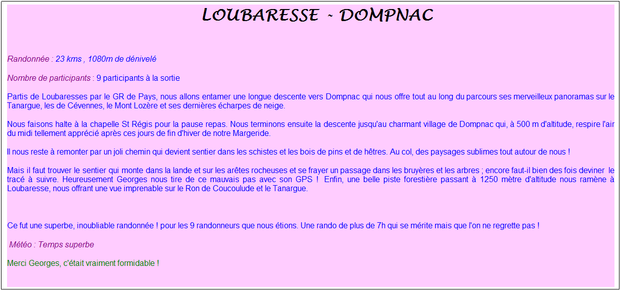 Zone de Texte: &nbsp;loubaresse - dompnac
&nbsp;
Randonn�e : 23 kms , 1080m de d�nivel�
Nombre de participants : 9 participants � la sortie
Partis de Loubaresses par le GR de Pays, nous allons entamer une longue descente vers Dompnac qui nous offre tout au long du parcours ses merveilleux panoramas sur le Tanargue, les de C�vennes, le Mont Loz�re et ses derni�res �charpes de neige.
Nous faisons halte � la chapelle St R�gis pour la pause repas. Nous terminons ensuite la descente jusqu'au charmant village de Dompnac qui, � 500 m d'altitude, respire l'air du midi tellement appr�ci� apr�s ces jours de fin d'hiver de notre Margeride.
Il nous reste � remonter par un joli chemin qui devient sentier dans les schistes et les bois de pins et de h�tres. Au col, des paysages sublimes tout autour de nous !
Mais il faut trouver le sentier qui monte dans la lande et sur les ar�tes rocheuses et se frayer un passage dans les bruy�res et les arbres ; encore faut-il bien des fois deviner&nbsp; le trac� � suivre. Heureusement Georges nous tire de ce mauvais pas avec son GPS !&nbsp; Enfin, une belle piste foresti�re passant � 1250 m�tre d'altitude nous ram�ne � Loubaresse, nous offrant une vue imprenable sur le Ron de Coucoulude et le Tanargue.
&nbsp;
Ce fut une superbe, inoubliable randonn�e ! pour les 9 randonneurs que nous �tions. Une rando de plus de 7h qui se m�rite mais que l'on ne regrette pas !
&nbsp;M�t�o : Temps superbe
Merci Georges, c'�tait vraiment formidable !
&nbsp;
