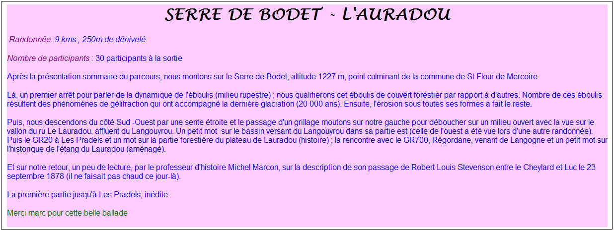 Zone de Texte: serre de bodet - l'auradou
&nbsp;Randonn�e :9 kms , 250m de d�nivel�
Nombre de participants : 30 participants � la sortie
Apr�s la pr�sentation sommaire du parcours, nous montons sur le Serre de Bodet, altitude 1227 m, point culminant de la commune de St Flour de Mercoire.
L�, un premier arr�t pour parler de la dynamique de l'�boulis (milieu rupestre) ; nous qualifierons cet �boulis de couvert forestier par rapport � d'autres. Nombre de ces �boulis r�sultent des ph�nom�nes de g�lifraction qui ont accompagn� la derni�re glaciation (20 000 ans). Ensuite, l'�rosion sous toutes ses formes a fait le reste.
Puis, nous descendons du c�t� Sud -Ouest par une sente �troite et le passage d'un grillage moutons sur notre gauche pour d�boucher sur un milieu ouvert avec la vue sur le vallon du ru Le Lauradou, affluent du Langouyrou. Un petit mot&nbsp; sur le bassin versant du Langouyrou dans sa partie est (celle de l'ouest a �t� vue lors d'une autre randonn�e). Puis le GR20 � Les Pradels et un mot sur la partie foresti�re du plateau de Lauradou (histoire) ; la rencontre avec le GR700, R�gordane, venant de Langogne et un petit mot sur l'historique de l'�tang du Lauradou (am�nag�). 
Et sur notre retour, un peu de lecture, par le professeur d'histoire Michel Marcon, sur la description de son passage de Robert Louis Stevenson entre le Cheylard et Luc le 23 septembre 1878 (il ne faisait pas chaud ce jour-l�).
La premi�re partie jusqu'� Les Pradels, in�dite
Merci marc pour cette belle ballade
M�t�o : Temps superbe
Merc
&nbsp;
&nbsp;
i Marc et Georges pour cette belle finale bien accompagn�e, et pour le plaisir partag� de d�couvrir ensemble ces paysages enchanteurs&nbsp; !&nbsp;
&nbsp;
