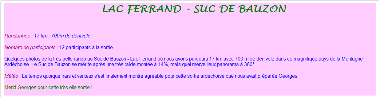 Zone de Texte: &nbsp;lac ferrand - suc de bauzon
&nbsp;
Randonn�e : 17 km , 700m de d�nivel�
Nombre de participants : 12 participants � la sortie
Quelques photos de la tr�s belle rando au Suc de Bauzon - Lac Ferrand o� nous avons parcouru 17 km avec 700 m de d�nivel� dans ce magnifique pays de la Montagne Ard�choise. Le Suc de Bauzon se m�rite apr�s une tr�s raide mont�e � 14%, mais quel merveilleux panorama � 360�.
M�t�o : Le temps quoique frais et venteux s'est finalement montr� agr�able pour cette sortie ard�choise que nous avait pr�par�e Georges.
Merci Georges pour cette tr�s elle sortie !
&nbsp;
