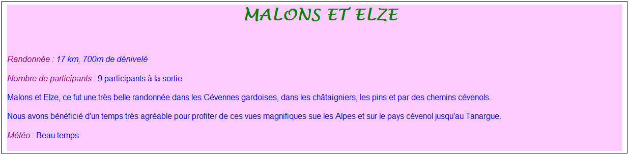 Zone de Texte: &nbsp;malons et elze
&nbsp;
Randonn�e : 17 km, 700m de d�nivel�
Nombre de participants : 9 participants � la sortie
Malons et Elze, ce fut une tr�s belle randonn�e dans les C�vennes gardoises, dans les ch�taigniers, les pins et par des chemins c�venols.
Nous avons b�n�fici� d'un temps tr�s agr�able pour profiter de ces vues magnifiques sue les Alpes et sur le pays c�venol jusqu'au Tanargue.
M�t�o : Beau temps
&nbsp;
