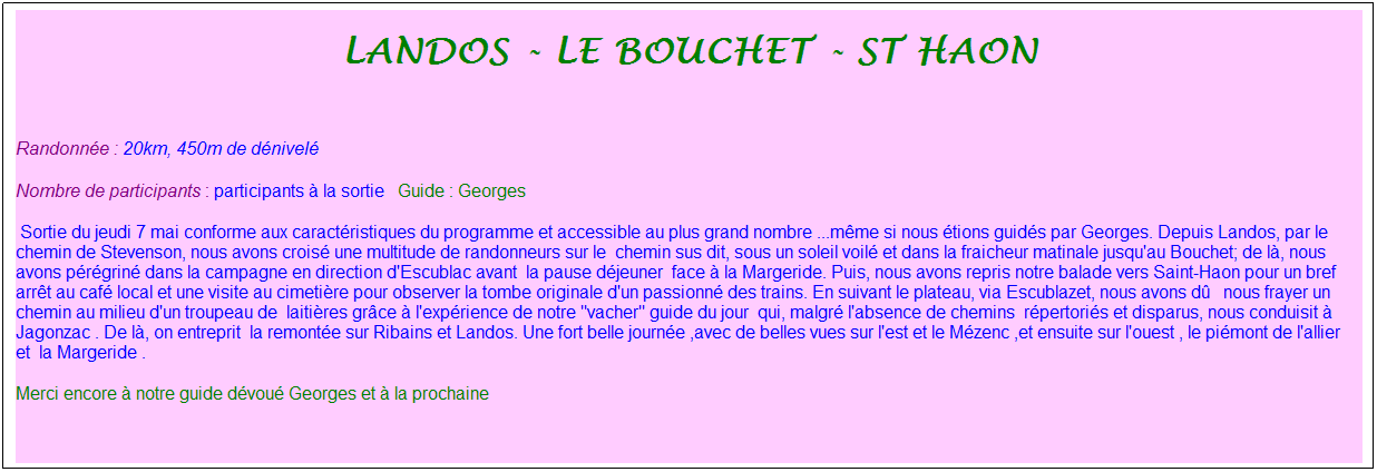 Zone de Texte: landos - le bouchet - st haon
&nbsp;
Randonn�e : 20km, 450m de d�nivel�&nbsp;&nbsp;&nbsp;
Nombre de participants : participants � la sortie&nbsp;&nbsp; Guide : Georges
&nbsp;Sortie du jeudi 7 mai conforme aux caract�ristiques du programme et accessible au plus grand nombre ...m�me si nous �tions guid�s par Georges. Depuis Landos, par le&nbsp; chemin de Stevenson, nous avons crois� une multitude de randonneurs sur le&nbsp; chemin sus dit, sous un soleil voil� et dans la fraicheur matinale jusqu'au Bouchet; de l�, nous avons p�r�grin� dans la campagne en direction d'Escublac avant&nbsp; la pause d�jeuner&nbsp; face � la Margeride. Puis, nous avons repris notre balade vers Saint-Haon pour un bref arr�t au caf� local et une visite au cimeti�re pour observer la tombe originale d'un passionn� des trains. En suivant le plateau, via Escublazet, nous avons d�&nbsp;&nbsp; nous frayer un chemin au milieu d'un troupeau de&nbsp; laiti�res gr�ce � l'exp�rience de notre "vacher" guide du jour&nbsp; qui, malgr� l'absence de chemins&nbsp; r�pertori�s et disparus, nous conduisit � Jagonzac . De l�, on entreprit&nbsp; la remont�e sur Ribains et Landos. Une fort belle journ�e ,avec de belles vues sur l'est et le M�zenc ,et ensuite sur l'ouest , le pi�mont de l'allier et&nbsp; la Margeride .
Merci encore � notre guide d�vou� Georges et � la prochaine
&nbsp;

